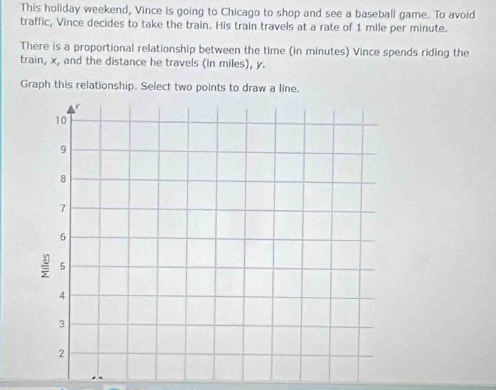 This holiday weekend, Vince is going to Chicago to shop and see a baseball game. To avoid 
traffic, Vince decides to take the train. His train travels at a rate of 1 mile per minute. 
There is a proportional relationship between the time (in minutes) Vince spends riding the 
train, x, and the distance he travels (in miles), y. 
Graph this relationship. Select two points to draw a line.