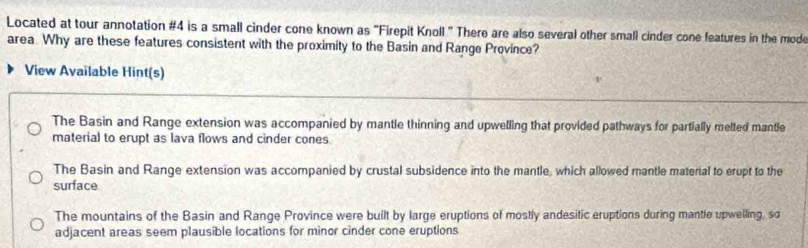 Located at tour annotation #4 is a small cinder cone known as "Firepit Knoll " There are also several other small cinder cone features in the mode
area. Why are these features consistent with the proximity to the Basin and Range Province?
View Available Hint(s)
The Basin and Range extension was accompanied by mantle thinning and upwelling that provided pathways for partially melted mantle
material to erupt as lava flows and cinder cones
The Basin and Range extension was accompanied by crustal subsidence into the mantle, which allowed mantle material to erupt to the
surface
The mountains of the Basin and Range Province were built by large eruptions of mostly andesitic eruptions during mantle upwelling, so
adjacent areas seem plausible locations for minor cinder cone eruptions