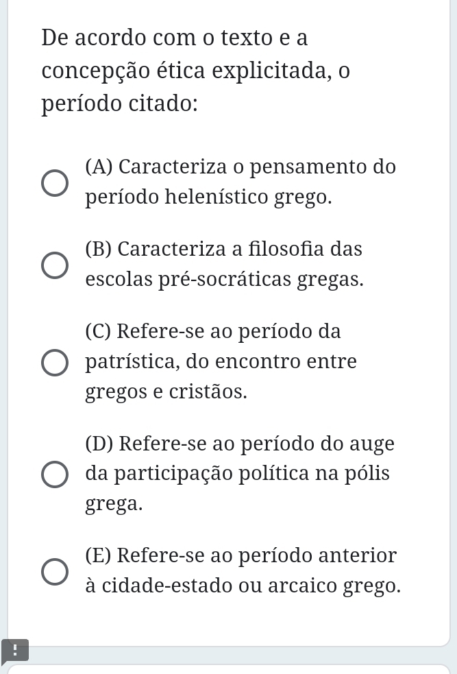 De acordo com o texto e a
concepção ética explicitada, o
período citado:
(A) Caracteriza o pensamento do
período helenístico grego.
(B) Caracteriza a filosofia das
escolas pré-socráticas gregas.
(C) Refere-se ao período da
patrística, do encontro entre
gregos e cristãos.
(D) Refere-se ao período do auge
da participação política na pólis
grega.
(E) Refere-se ao período anterior
à cidade-estado ou arcaico grego.