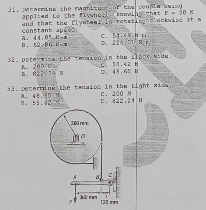 Determine the magnitude of the couple being
applied to the flywheel, knowing that P=50N
and that the flywheel is rotating clockwise at a
constant speed.
A. 44.85-N-m C. 54.49 N-m
B. 62.86N-m D. 224.01 N-m
32. Determine the tension in the slack side.
A. 200 N C. 55.42 N
B. 822.24 N D. 48.65 N
33. Determine the tension in the tight side.
A. 48.65 N C. 200 N
B. 55.42=N D. 822.24 N