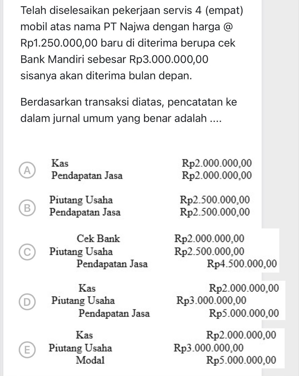 Telah diselesaikan pekerjaan servis 4 (empat)
mobil atas nama PT Najwa dengan harga @
Rp1.250.000,00 baru di diterima berupa cek
Bank Mandiri sebesar Rp3.000.000,00
sisanya akan diterima bulan depan.
Berdasarkan transaksi diatas, pencatatan ke
dalam jurnal umum yang benar adalah ....
Kas Rp2.000.000,00
A Pendapatan Jasa Rp2.000.000,00
Piutang Usaha Rp2.500.000,00
B Pendapatan Jasa Rp2.500.000,00
Cek Bank Rp2.000.000,00
C Piutang Usaha Rp2.500.000,00
Pendapatan Jasa Rp4.500.000,00
Kas Rp2.000.000,00
D Piutang Usaha Rp3.000.000,00
Pendapatan Jasa Rp5.000.000,00
Kas Rp2.000.000, 00
E Piutang Usaha Rp3.000.000, 00
Modal 00.000.00
Rp5.0