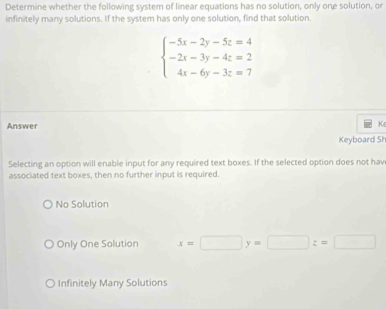 Determine whether the following system of linear equations has no solution, only one solution, or
infinitely many solutions. If the system has only one solution, find that solution.
beginarrayl -5x-2y-5z=4 -2x-3y-4z=2 4x-6y-3z=7endarray.
Answer
Ke
Keyboard Sh
Selecting an option will enable input for any required text boxes. If the selected option does not hav
associated text boxes, then no further input is required.
No Solution
Only One Solution x=□ y=□ z=□
Infinitely Many Solutions