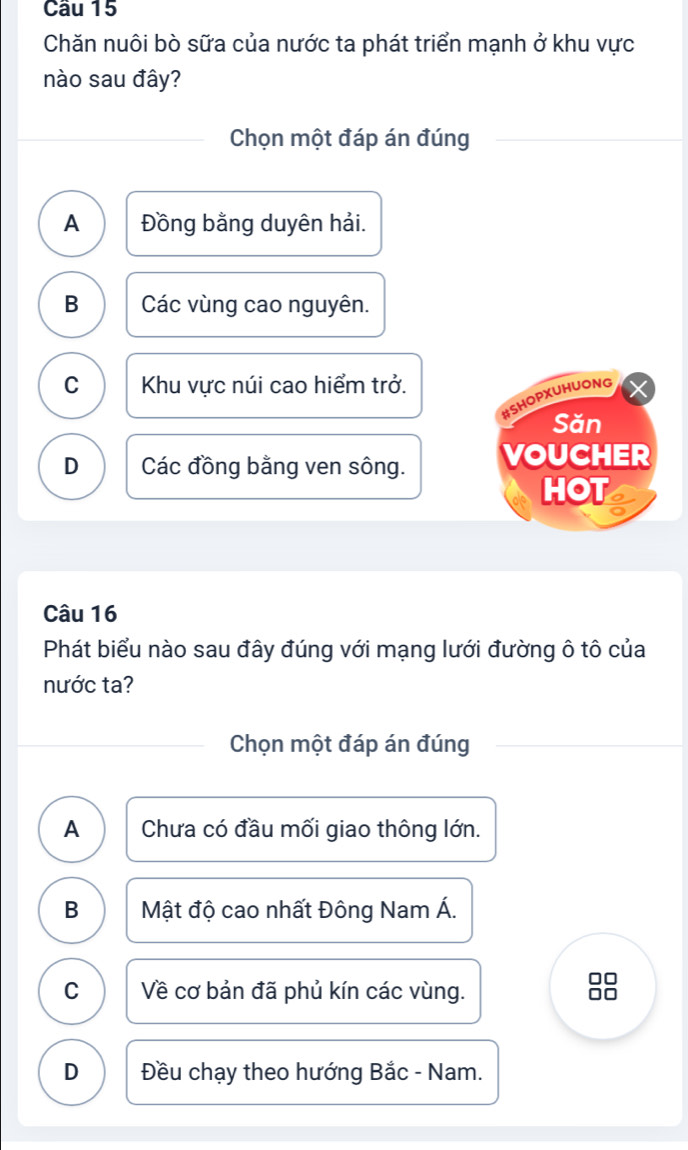 Cầu 15
Chăn nuôi bò sữa của nước ta phát triển mạnh ở khu vực
nào sau đây?
Chọn một đáp án đúng
A Đồng bằng duyên hải.
B Các vùng cao nguyên.
C Khu vực núi cao hiểm trở.
#SHOPXUHUONG
Săn
D Các đồng bằng ven sông. VOUCHER
HOT
Câu 16
Phát biểu nào sau đây đúng với mạng lưới đường ô tô của
nước ta?
Chọn một đáp án đúng
A Chưa có đầu mối giao thông lớn.
B Mật độ cao nhất Đông Nam Á.
C Về cơ bản đã phủ kín các vùng.
8
D Đều chạy theo hướng Bắc - Nam.