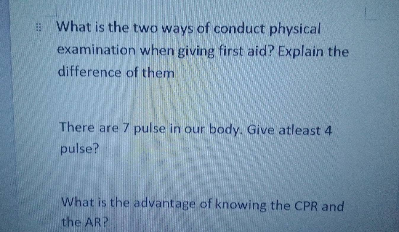 What is the two ways of conduct physical 
examination when giving first aid? Explain the 
difference of them 
There are 7 pulse in our body. Give atleast 4
pulse? 
What is the advantage of knowing the CPR and 
the AR?