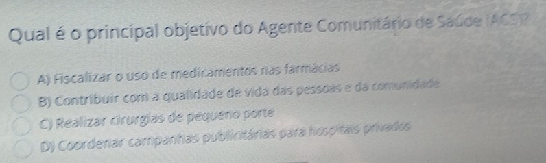 Qual é o principal objetivo do Agente Comunitário de Saúde (ACS)?
A) Fiscalizar o uso de medicamentos nas farmácias
B) Contribuír com a qualidade de vida das pessoas e da comunidade
C) Realízar cirurgias de pequeno porte
D) Coordenar campanhas publicitárias para hospitais privados