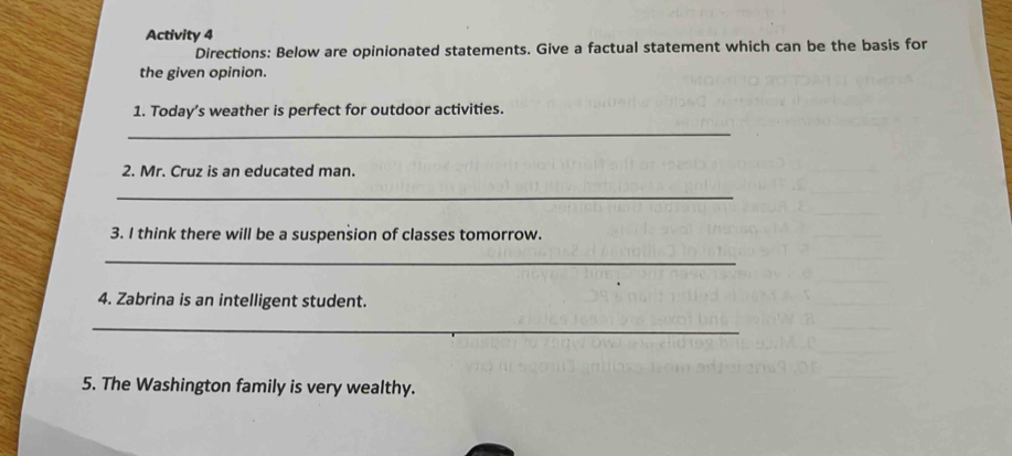 Activity 4 
Directions: Below are opinionated statements. Give a factual statement which can be the basis for 
the given opinion. 
1. Today’s weather is perfect for outdoor activities. 
_ 
2. Mr. Cruz is an educated man. 
_ 
3. I think there will be a suspension of classes tomorrow. 
_ 
4. Zabrina is an intelligent student. 
_ 
5. The Washington family is very wealthy.