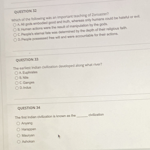 Which of the following was an important teaching of Zoroaster?
A. All gods embodied good and truth, whereas only humans could be hateful or evil.
B. Human actions were the result of manipulation by the gods.
C. People's eternal fate was determined by the depth of their religious faith.
D. People possessed free will and were accountable for their actions.
_
_
QUESTION 33
The earliest Indian civilization developed along what river?
A. Euphrates
B. Nile
C. Ganges
D. Indus
QUESTION 34
The first Indian civillization is known as the_ civillization
Anyang
Harappan
Mauryan
Ashokan