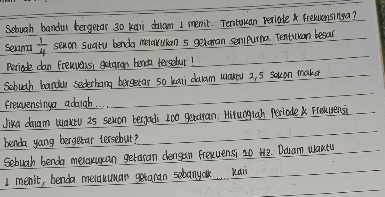 Sebuah bandul bergetar 30 kai dalam 1 menic. Tentuuan periode fretvensinga? 
selama  1/4  sexon suatu benda melaxukan s getaran sempurna. Tentukan besar 
Perioade dan frenvensi getaran benda tersebut! 
Sebugh bandul sederhang bergetar so kaii dalam maktu 2, 5 sekon maka 
frenvensinga adalah. . . . 
Jika daam Waktu 25 seuon tergadi 100 getaran. Hirunglah Periode Freluensi 
benda yang bergetar tersebut? 
Sebuah benda melaxukan getaran dengan frenuensi 20 H2. Dalam Waktu
1 menit, benda melauuman getaran sebanyak. . . kaii