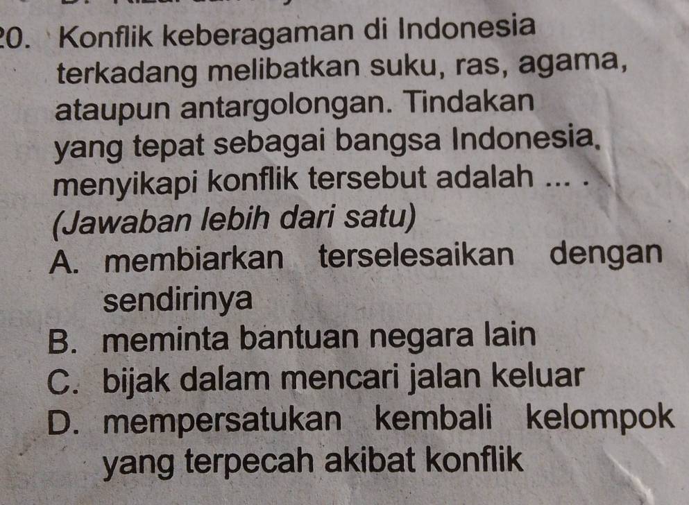 Konflik keberagaman di Indonesia
terkadang melibatkan suku, ras, agama,
ataupun antargolongan. Tindakan
yang tepat sebagai bangsa Indonesia.
menyikapi konflik tersebut adalah ... .
(Jawaban lebih dari satu)
A. membiarkan terselesaikan dengan
sendirinya
B. meminta bantuan negara lain
C. bijak dalam mencari jalan keluar
D. mempersatukan kembali kelompok
yang terpecah akibat konflik