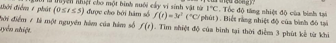 a trçu đong)? 
l truyện nhiệt cho một bình nuôi cấy vi sinh vật từ 1°C. Tốc độ tăng nhiệt độ của bình tại 
thời điểm / phút (0≤ t≤ 5) được cho bởi hàm số f(t)=3t^2(^circ C/ / phút) . Biết rằng nhiệt độ của bình đó tại 
đời điểm / là một nguyên hảm của hàm số f(t). Tìm nhiệt độ của bình tại thời điểm 3 phút kể từ khí 
nyền nhiệt.