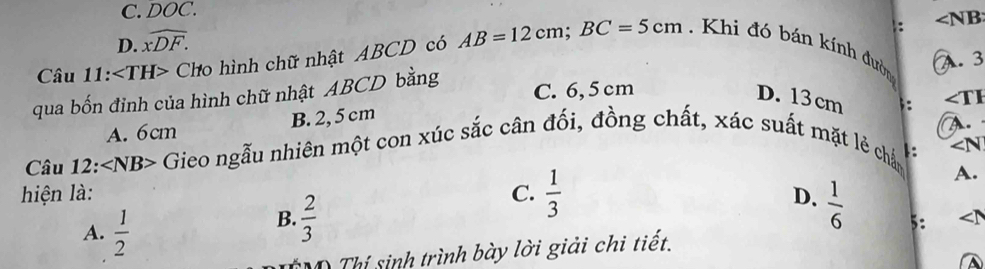 C. DOC.
: ∠ NB
D. widehat xDF. 
A. 3
Câu 11: ∠ TH> Cho hình chữ nhật ABCD có AB=12cm; BC=5cm. Khi đó bán kính đườn
qua bốn đỉnh của hình chữ nhật ABCD bằng
C. 6, 5cm
D. 13 cm;: ∠ TI
A. 6cm B. 2, 5 cm
Câu 12: ∠ NB> Gieo ngẫu nhiên một con xúc sắc cân đối, đồng chất, xác suất mặt lẻ chấn 1: A.
∠ N
hiện là: C.  1/3 
A.
D.  1/6  5:
A.  1/2 
B.  2/3 
D Thí sinh trình bày lời giải chi tiết.