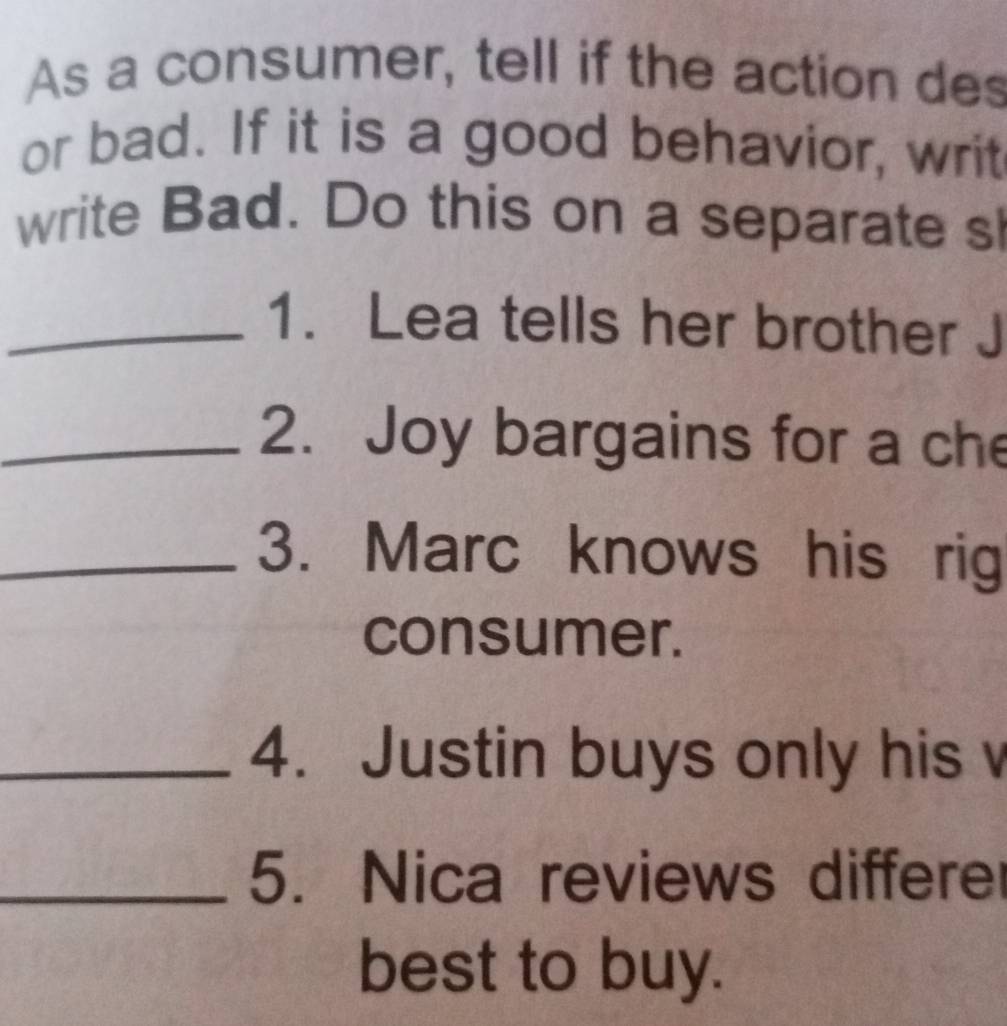 As a consumer, tell if the action des 
or bad. If it is a good behavior, writ 
write Bad. Do this on a separate sl 
_1. Lea tells her brother J 
_2. Joy bargains for a che 
_3. Marc knows his rig 
consumer. 
_4. Justin buys only his v 
_5. Nica reviews differe 
best to buy.