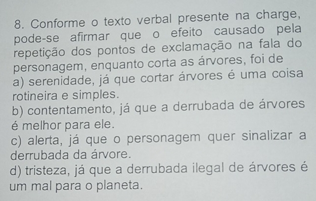 Conforme o texto verbal presente na charge,
pode-se afirmar que o efeito causado pela
repetição dos pontos de exclamação na fala do
personagem, enquanto corta as árvores, foi de
a) serenidade, já que cortar árvores é uma coisa
rotineira e simples.
b) contentamento, já que a derrubada de árvores
é melhor para ele.
c) alerta, já que o personagem quer sinalizar a
derrubada da árvore.
d) tristeza, já que a derrubada ilegal de árvores é
um mal para o planeta.