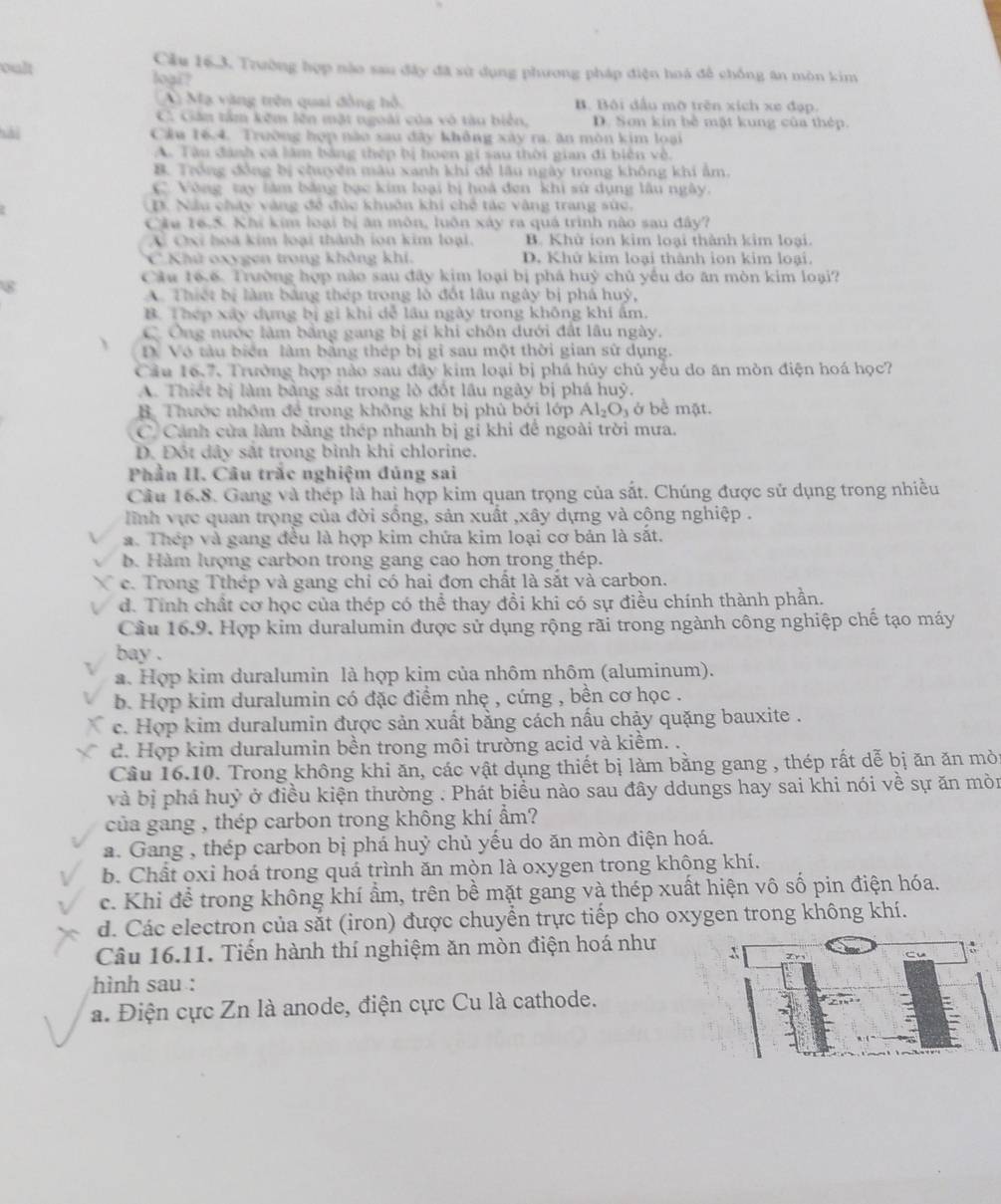 Cầu 16.3. Trường hợp nào sau đây đã sử dụng phương pháp điện hoá để chống ăn mòn kim
oult logi?
A) Mạ vàng trên quai đồng hỗ, B. Bội dầu mỡ trên xích xe đạp.
C. Gân tâm kêm lên mặt ngoài của vô tàu biển, D. Sơn kin bề mặt kung của thép.
shì Câu 16.4. Trường hợp nào sau đây không xây ra. ăn mòn kim loại
A. Tàu đánh cá lăm bằng thép bị hoen gi sau thời gian đi biển về.
B. Trống đồng bị chuyên màu xanh khí để lâu ngày trong không khi ẩm.
C Vòng tay làm bằng bạc kim loại bị hoá đen khi sử dụng lâu ngày.
D. Nâu chảy vàng để đức khuôn khi chế tác vàng trang sức.
Câu 16.5. Khi kim loại bị ăn môn, luôn xây ra quá trình nào sau đây?
A Cxi hoà kim loại thành ion kim loại. B. Khử ion kim loại thành kim loại.
C Khử oxygen trong không khi. D. Khứ kim loại thành ion kim loại.
Câu 16.6. Trường hợp nào sau đây kim loại bị phá huỷ chủ yếu do ăn mòn kim loại?
A. Thiết bị làm bảng thép trong lò đốt lâu ngày bị phá huỷ,
B. Thép xây dụng bị gi khi dễ lâu ngày trong không khí âm.
C Ông nước làm bằng gang bị gi khi chôn dưới đất lâu ngày.
D. Vợ tàu biển làm bằng thép bị gi sau một thời gian sử dụng.
Cầu 16.7. Trường hợp nào sau đây kim loại bị phá hủy chủ yểu do ăn mòn điện hoá học?
A. Thiết bị làm bằng sát trong lò đốt lâu ngày bị phá huỹ.
B. Thước nhôm để trong không khí bị phù bởi lớp Al_2O_3 ở bề mặt.
C Cảnh cửa làm bằng thép nhanh bị gi khi để ngoài trời mưa.
D. Đốt dây sắt trong bình khi chlorine.
Phần II. Câu trắc nghiệm đúng sai
Cầu 16.8. Gang và thép là hai hợp kim quan trọng của sắt. Chúng được sử dụng trong nhiều
lình vực quan trọng của đời sồng, sản xuất ,xây dựng và cộng nghiệp .
a. Thép và gang đều là hợp kim chứa kim loại cơ bản là sắt.
b. Hàm lượng carbon trong gang cao hơn trong thép.
c. Trong Tthép và gang chỉ có hai đơn chất là sắt và carbon.
d. Tính chất cơ học của thép có thể thay đổi khi có sự điều chính thành phần.
Cầu 16.9. Hợp kim duralumin được sử dụng rộng rãi trong ngành công nghiệp chế tạo máy
bay .
a. Hợp kim duralumin là hợp kim của nhôm nhôm (aluminum).
b. Hợp kim duralumin có đặc điểm nhẹ , cứng , bền cơ học .
c. Hợp kim duralumin đựợc sản xuất bằng cách nấu chảy quặng bauxite .
d. Hợp kim duralumin bền trong môi trường acid và kiềm. .
Cầu 16.10. Trong không khi ăn, các vật dụng thiết bị làm bằng gang , thép rất dễ bị ăn ăn mò
và bị phá huỷ ở điều kiện thường : Phát biểu nào sau đây ddungs hay sai khi nói về sự ăn mòn
của gang , thép carbon trong không khí ẩm?
a. Gang , thép carbon bị phá huỷ chủ yếu do ăn mòn điện hoá.
b. Chất oxỉ hoá trong quá trình ăn mòn là oxygen trong không khí.
c. Khi để trong không khí ẩm, trên bề mặt gang và thép xuất hiện vô số pin điện hóa.
d. Các electron của sắt (iron) được chuyển trực tiếp cho oxygen trong không khí.
Câu 16.11. Tiến hành thí nghiệm ăn mòn điện hoá như
hình sau :
a. Điện cực Zn là anode, điện cực Cu là cathode.