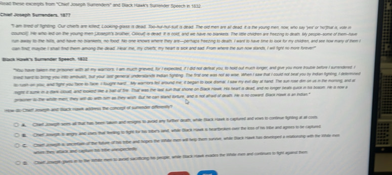 Read these excergits from ''Chiel Josegh Sumenders'' and Black Hawk's Surender Speech in 1832.
Cihief Josegh Sumenders, 1877
"II am tred of fighting. Our chierts are killed, Lookmg-glaiss is dead. Too-hul-hul-suit is dead. The old men are all dead. It is the young men, now, who say 'yes' or 'no'that is, vote in
coumci]]. He who led on the young men [Joseph's brother, Ciliour) is dead. It is cold, and we have no blankets. The little children are feezing to death. My people-some of them-have
rum awway ito the hills, and have no bilankerts, no food. No one knows where they are—perhaps freezing to death. I want to have time to look for my children, and see how many of them I
can find, maybe II shall find them among the dead. Hear me, my chiefs; my heart is sick and sad. From where the sun now slands, I will fight no more forever"
Black How's Sumender Speech, 1822
"Now have tawern me presoner with all my warrors. II am much grieved, for I expected, if I did not defeal you, to hold out much longer, and give you more bouble before I sumendered. I
tried hamp to tirmp you into ambusih, but your last! general understands Indian fighting. The first one was not so wise. When I saw that I could not beat you by indian fighing, I delemned
itorush on you, and light you face to face. I tought hard!. My warrors fell around me; it began to look dismal. I saw my evil day at hand. The sun rose dim on us in the moring, and a
right it sumk m a tank cloud, and lxoled like a ball of fire. Thal was the lasl sun that shone on Black Hawk. His heart is dead, and no longer beats quick in his bosom. He is now a
praoner to the while men, they will do with him as they wish But he can stand torture, and is not afraid of death. He is no coward. Blaok Hawk is an Indian."
How to Chell Joseph and Black sawk adtess the concigh of sumnder differently?
A. Cheet lenegh sees all that has been takem and resigns to awold any further death, while Black Hawk is captured and vows to continue fighting at all costs
B. Cheil Joseph is amghy and uses that feeling to fight for this tribe's land, while Back Hak is heartbroken over the loss of his tribe and agrees to be captured
C. Chell aowgth is uncettam of the tuture of his trbe and hopes the Whle men will help them survive, while Black Havk has developed a relatoring with the Whle men
when they atack and capture his nie unepectiedy
 Chef mwest gwes in to the Wrde mem to awo sacrficing his people, while Back Hawk evades the While men and cortinues to fight aganst them