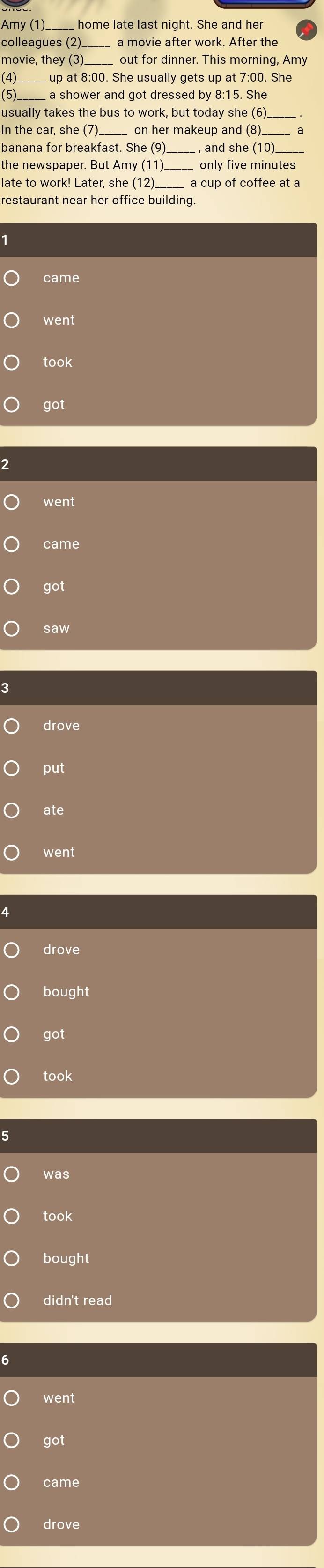 Amy (1)_ home late last night. She and her 
colleagues (2) 
movie, they (3) _out for dinner. This morning, Amy 
(4)_ 
(5)_ a shower and got dressed by 8:15. She 
usually takes the bus to work, but today she (6) 
In the car, she ( on her makeup and (8). 
banana for breakfast. She (9 , and she (10) 
the newspaper. But Amy (11)._ only five minutes 
_ 
went 
took 
got 
2 
went 
came 
got 
saw 
3 
drove 
put 
ate 
went 
4 
drove 
bought 
got 
took 
was 
took 
bought 
didn't read 
went 
got 
came 
drove