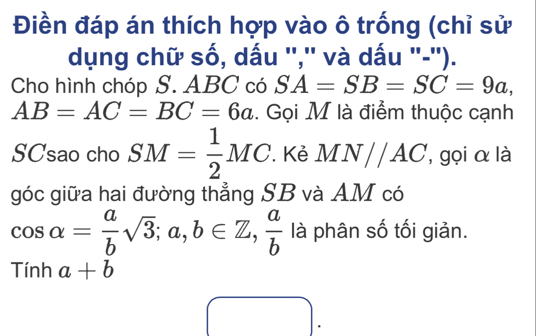 Điền đáp án thích hợp vào ô trống (chỉ sử 
dụng chữ số, dấu '','' và dấu '-''). 
Cho hình chóp S. ABC có SA=SB=SC=9a,
AB=AC=BC=6a. Gọi M là điểm thuộc cạnh 
SCsao cho SM= 1/2 MC. Kẻ MN//AC , gọi α là 
góc giữa hai đường thẳng SB và AM có
cos alpha = a/b sqrt(3); a,b∈ Z,  a/b  là phân số tối giản.
Tinha+b