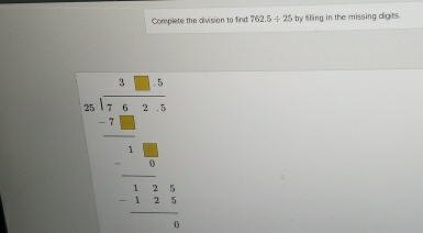 Complete the division to find 762.5/ 25 by fifling in the missing digits.
beginarrayr □ □  4 -1encloselongdiv -18 98 □ □  hline 18 -□ 7 hline □ 7554 hline □ endarray