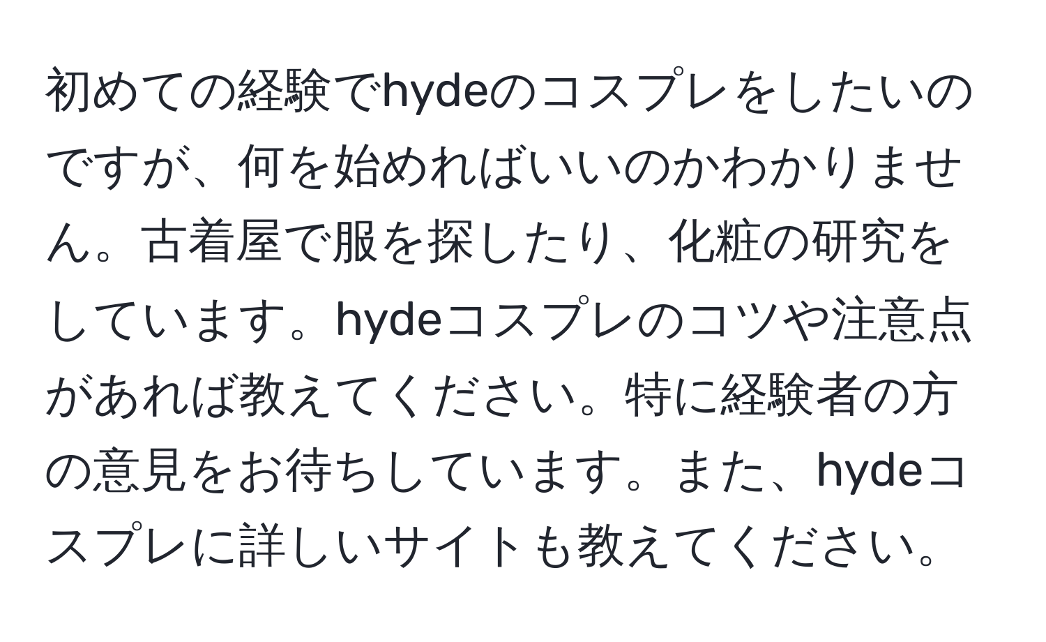 初めての経験でhydeのコスプレをしたいのですが、何を始めればいいのかわかりません。古着屋で服を探したり、化粧の研究をしています。hydeコスプレのコツや注意点があれば教えてください。特に経験者の方の意見をお待ちしています。また、hydeコスプレに詳しいサイトも教えてください。