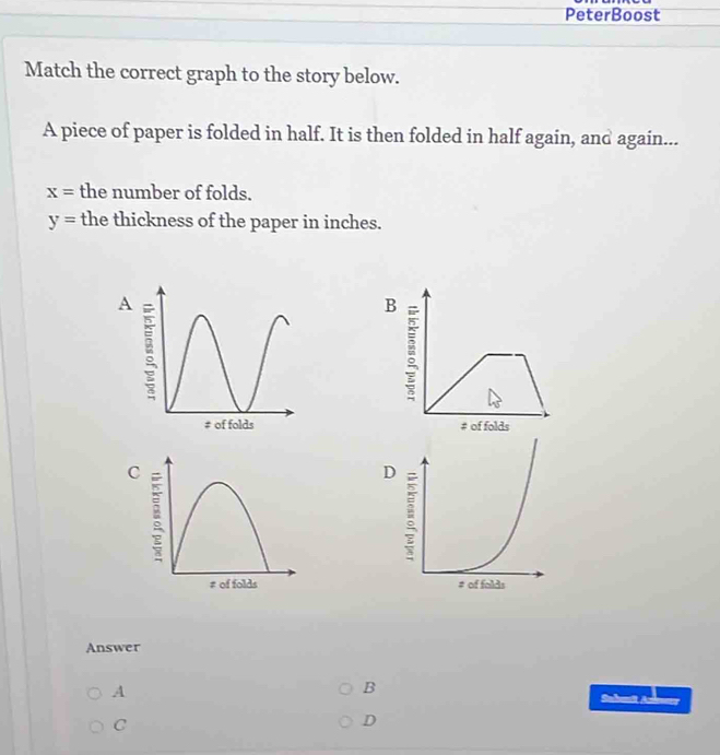 PeterBoost 
Match the correct graph to the story below. 
A piece of paper is folded in half. It is then folded in half again, and again...
x= the number of folds.
y= the thickness of the paper in inches. 
B 
# of folds 

Answer 
A 
B 
Sakunit Aze 
C 
D