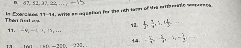 67, 52, 37, 22, … / 
In Exercises 11-14, write an equation for the nth term of the arithmetic sequence. 
Then find a10.  1/3 ,  2/3 , 1, 1 1/3 ,... 
11. -9, -1, 7, 15, … 12. 
14. - 7/3 , - 5/3 , -1, - 1/3 ,... 
13. -160. −180. −200, −220, …