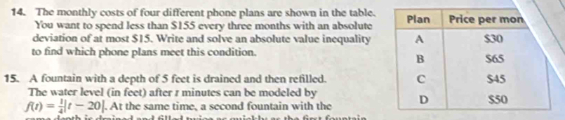 The monthly costs of four different phone plans are shown in the table. 
You want to spend less than $155 every three months with an absolute 
deviation of at most $15. Write and solve an absolute value inequality 
to find which phone plans meet this condition. 
15. A fountain with a depth of 5 feet is drained and then refilled. 
The water level (in feet) after z minutes can be modeled by
f(t)= 1/4 |t-20|. At the same time, a second fountain with the