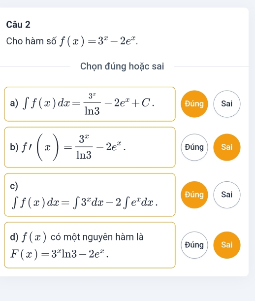 Cho hàm số f(x)=3^x-2e^x. 
Chọn đúng hoặc sai
a) ∈t f(x)dx= 3^x/ln 3 -2e^x+C. Đúng Sai
b) f'(x)= 3^x/ln 3 -2e^x. Đúng Sai
c)
∈t f(x)dx=∈t 3^xdx-2∈t e^xdx. Đúng Sai
d) f(x) có một nguyên hàm là
Đúng Sai
F(x)=3^xln 3-2e^x.