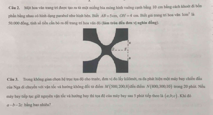 Một hoa văn trang trí được tạo ra từ một miếng bìa mỏng hình vuông cạnh bằng 10 cm bằng cách khoét đi bốn 
phần bằng nhau có hình dạng parabol như hình bên. Biết AB=5cm, OH=4cm. Biết giá trang trí hoa văn 1cm^2 là
50.000 đồng, tính số tiền cần bỏ ra đề trang trí hoa văn đó (làm tròn đến đơn vị nghìn đồng). 
Câu 3. Trong không gian chọn hệ trục tọa độ cho trước, đơn vị đo lấy kilômét, ra đa phát hiện một máy bay chiến đấu 
của Nga di chuyển với vận tốc và hướng không đổi từ điểm M(500;200;8) đến điểm N(800;300;10) trong 20 phút. Nếu 
máy bay tiếp tục giữ nguyên vận tốc và hướng bay thì tọa độ của máy bay sau 5 phút tiếp theo là (a;b;c). Khi đó
a-b-2c bằng bao nhiêu?