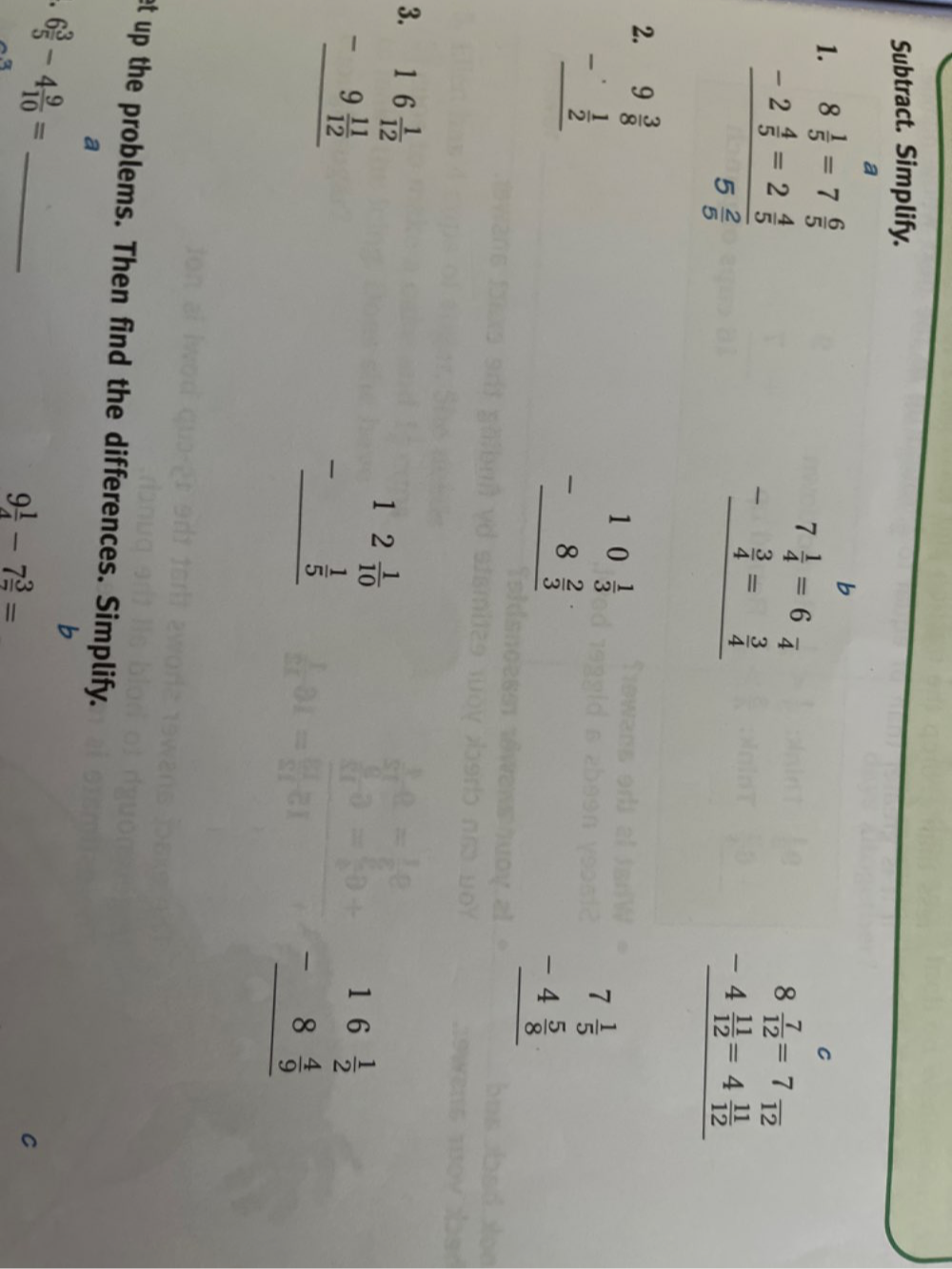 Subtract. Simplify. 
a 
1.
beginarrayr 8 1/5 =7 6/5  -2 4/5 =2 4/5  hline 5 2/5 endarray
b
beginarrayr 7 1/4 =6frac 4 - 3/4 = 3/4  hline endarray
C
beginarrayr 8 7/12 =7frac 12 -4 11/12 =4 11/12  hline endarray
2. beginarrayr 9 3/8  -  1/2  hline endarray
beginarrayr 10 1/3  -8 2/3  hline endarray
beginarrayr 7 1/5  -4 5/8  hline endarray
3. beginarrayr 16 1/12  -9 11/12  hline endarray
beginarrayr 12 1/10  - 1/5  hline endarray
beginarrayr 16 1/2  -8 4/9  hline endarray
et up the problems. Then find the differences. Simplify. 
a 
_ 6 3/5 -4 9/10 =
b
9 1/4 -7 3/7 =
C