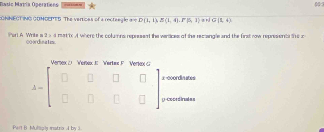 Basic Matrix Operations 00:3
CONNECTING CONCEPTS The vertices of a rectangle are D(1,1),E(1,4),F(5,1) and G(5,4).
Part A Write a 2* 4 matrix A where the columns represent the vertices of the rectangle and the first row represents the ∞-
coordinates.
Part B Multiply matrix A by 3.