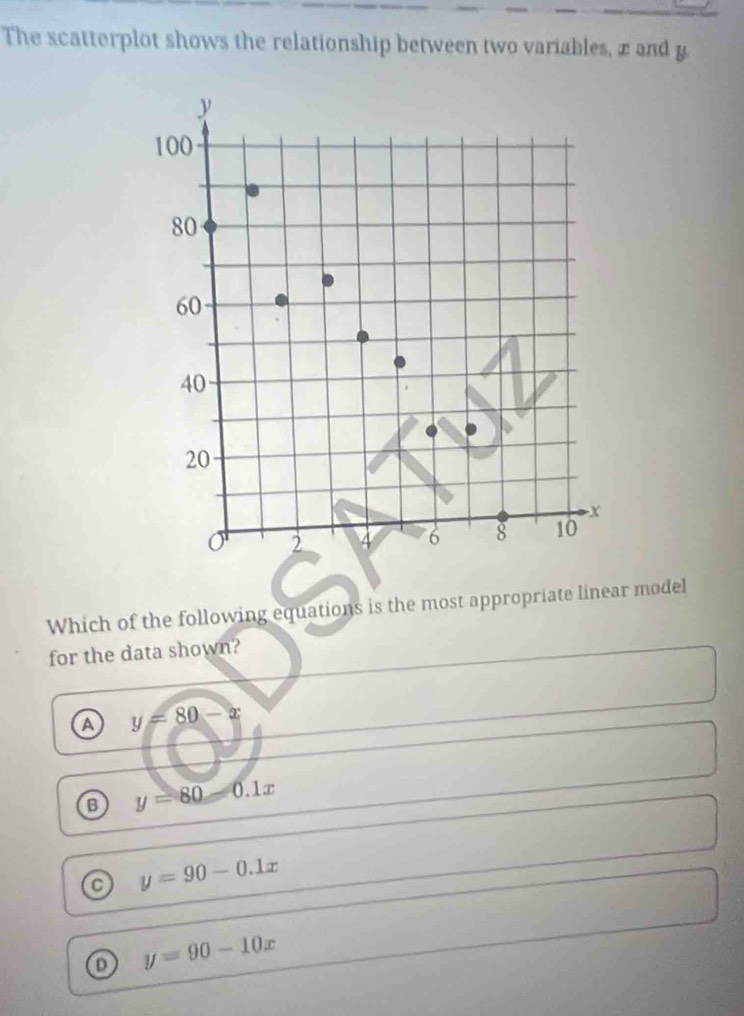 The scatterplot shows the relationship between two variables, æand y.
y
100
80
60
40
20
X
2 4 6 8 10
Which of the following equations is the most appropriate linear model
for the data shown?
a y=80-x
B y=80-0.1x
a y=90-0.1x
o y=90-10x