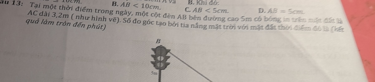 B. Khí đó
ocm B. AB<10cm</tex>, C. AB<5cm</tex>. D. AB=5cm
au 13: Tại một thời điểm trong ngày, một cột đèn AB bên đường cao 5m có ở
l mật đất là
AC dài 3,2m ( như hình vẽ). Số đo góc tạo bởi tia nắng mặt trời với mặt đất thời điểm đó là (kết
quả làm tròn đến phút)
B
5m