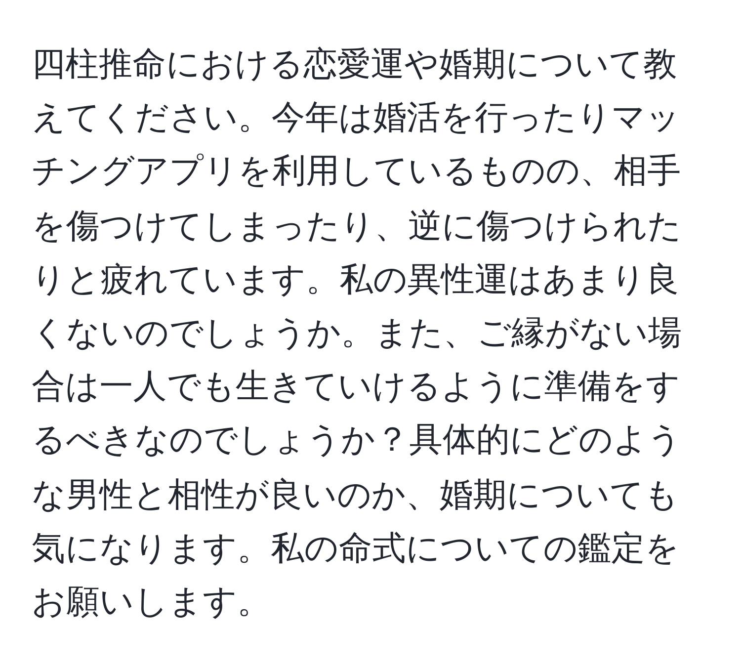 四柱推命における恋愛運や婚期について教えてください。今年は婚活を行ったりマッチングアプリを利用しているものの、相手を傷つけてしまったり、逆に傷つけられたりと疲れています。私の異性運はあまり良くないのでしょうか。また、ご縁がない場合は一人でも生きていけるように準備をするべきなのでしょうか？具体的にどのような男性と相性が良いのか、婚期についても気になります。私の命式についての鑑定をお願いします。