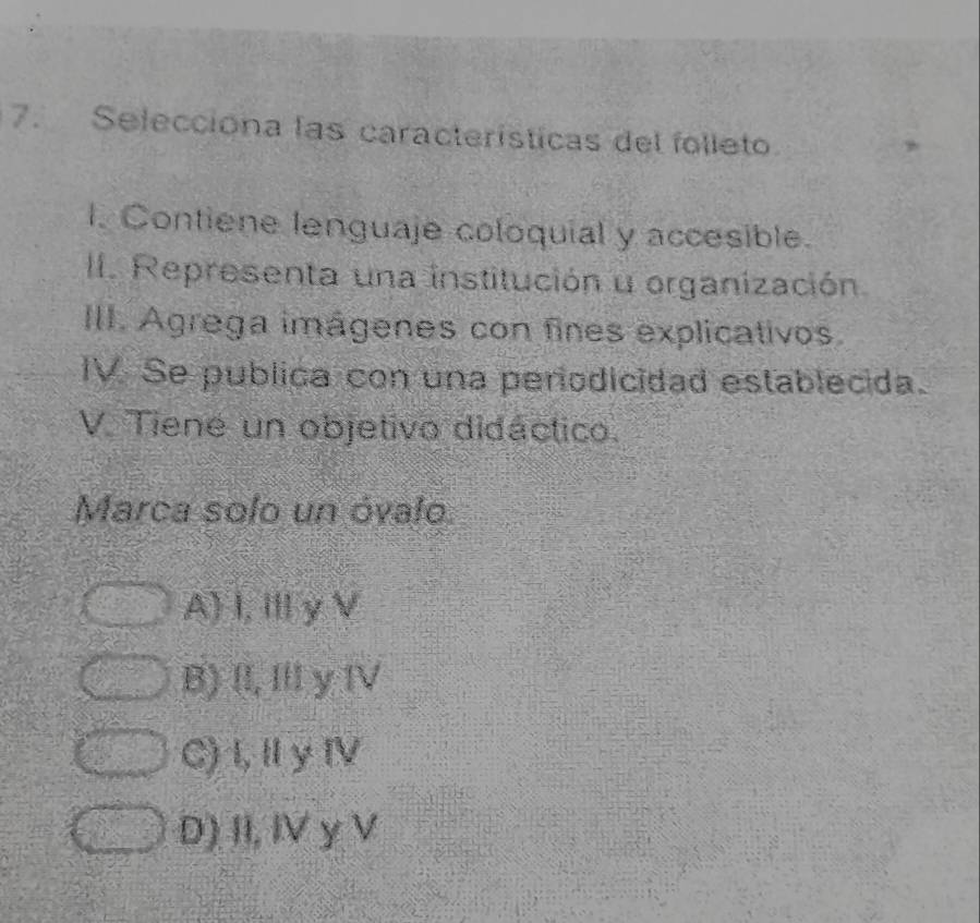 Selecciona las características del folleto
l. Contiene lenguaje coloquial y accesible.
II. Representa una institución u organización
III. Agrega imágenes con fines explicativos
IV. Se publica con una periodicidad establecida.
V Tiene un objetivo didáctico.
Marca solo un óvalo
A) I, Ⅲ y V
B) II, III y IV
C) I,Ⅱ y IV
D) II, IV y V