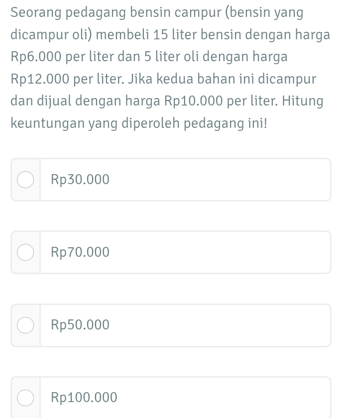 Seorang pedagang bensin campur (bensin yang
dicampur oli) membeli 15 liter bensin dengan harga
Rp6.000 per liter dan 5 liter oli dengan harga
Rp12.000 per liter. Jika kedua bahan ini dicampur
dan dijual dengan harga Rp10.000 per liter. Hitung
keuntungan yang diperoleh pedagang ini!
Rp30.000
Rp70.000
Rp50.000
Rp100.000