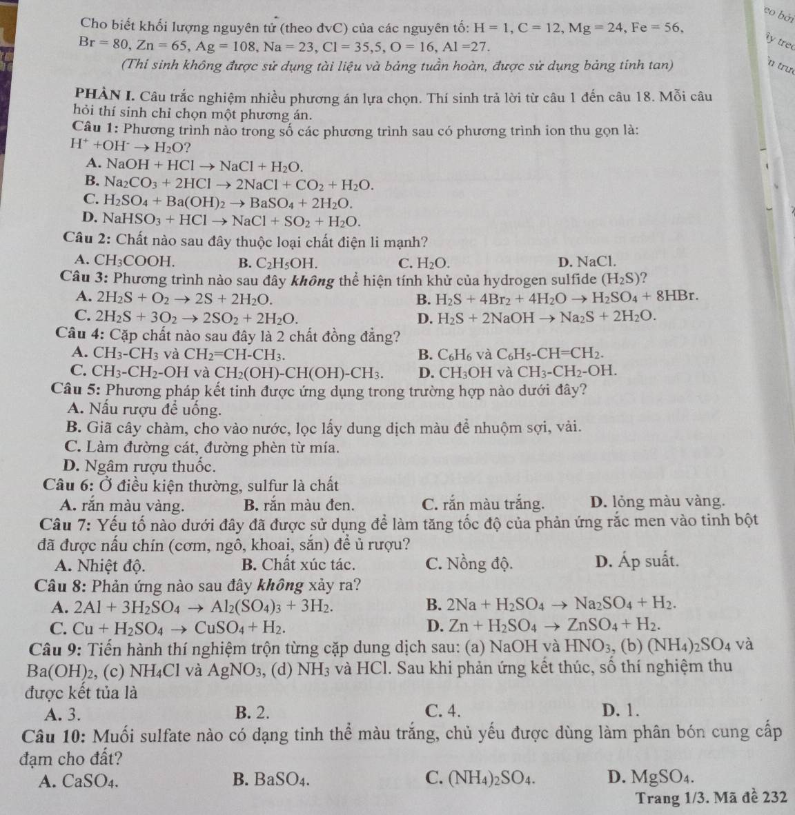 eo bởi
Cho biết khối lượng nguyên tử (theo đvC) của các nguyên tố: H=1,C=12,Mg=24,Fe=56,
Br=80,Zn=65,Ag=108,Na=23,Cl=35,5,O=16,Al=27.
ây tre
(Thi sinh không được sử dụng tài liệu và bảng tuần hoàn, được sử dụng bảng tinh tan)
n trư
PHÀN I. Câu trắc nghiệm nhiều phương án lựa chọn. Thí sinh trả lời từ câu 1 đến câu 18. Mỗi câu
hỏi thí sinh chỉ chọn một phương án.
Câu 1: Phương trình nào trong số các phương trình sau có phương trình ion thu gọn là:
H^++OH^-to H_2O ?
A. NaOH+HClto NaCl+H_2O.
B. Na_2CO_3+2HClto 2NaCl+CO_2+H_2O.
C. H_2SO_4+Ba(OH)_2to BaSO_4+2H_2O.
D. NaHSO_3+HClto NaCl+SO_2+H_2O.
Câu 2: Chất nào sau đây thuộc loại chất điện li mạnh?
A. CH_3COOH. B. C_2H_5OH. C. H_2O. D. NaCl.
Câu 3: Phương trình nào sau dây không thể hiện tính khử của hydrogen sulfide (H_2S) ?
A. 2H_2S+O_2to 2S+2H_2O. B. H_2S+4Br_2+4H_2Oto H_2SO_4+8HBr.
C. 2H_2S+3O_2to 2SO_2+2H_2O. D. H_2S+2NaOHto Na_2S+2H_2O.
Câu 4: Cặp chất nào sau đây là 2 chất đồng đẳng?
A. CH_3-CH_3 và CH_2=CH-CH_3. B. C_6H_6 và C_6H_5-CH=CH_2.
C. CH_3-CH_2 - ( OH và CH_2(OH)-CH(OH)-CH_3. D. CH_3OH và CH_3-CH_2-OH.
Câu 5: Phương pháp kết tinh được ứng dụng trong trường hợp nào dưới đây?
A. Nấu rượu để uống.
B. Giã cây chàm, cho vào nước, lọc lấy dung dịch màu để nhuộm sợi, vải.
C. Làm đường cát, đường phèn từ mía.
D. Ngâm rượu thuốc.
Câu 6: Ở điều kiện thường, sulfur là chất
A. răn màu vàng. B. răn màu đen. C. rắn màu trắng. D. lỏng màu vàng.
Câu 7: Yếu tố nào dưới đây đã được sử dụng để làm tăng tốc độ của phản ứng rắc men vào tinh bột
đã được nấu chín (cơm, ngô, khoai, sắn) để ủ rượu?
A. Nhiệt độ. B. Chất xúc tác. C. Nồng độ. D. Áp suất.
Câu 8: Phản ứng nào sau đây không xảy ra?
A. 2Al+3H_2SO_4to Al_2(SO_4)_3+3H_2. B. 2Na+H_2SO_4to Na_2SO_4+H_2.
C. Cu+H_2SO_4to CuSO_4+H_2. D. Zn+H_2SO_4to ZnSO_4+H_2.
Câu 9: Tiến hành thí nghiệm trộn từng cặp dung dịch sau: (a) NaOH và HNO_3,(b)(NH_4)_2SO_4 và
Ba(OH)_2 , (c) NH_4Cl và AgNO_3 ,, (d) NH_3 và HCl. Sau khi phản ứng kết thúc, số thí nghiệm thu
được kết tủa là
A. 3. B. 2. C. 4. D. 1.
Câu 10: Muối sulfate nào có dạng tinh thể màu trắng, chủ yếu được dùng làm phân bón cung cấp
đạm cho đất?
A. CaSO_4. B. BaSO_4. C. (NH_4)_2SO_4. D. MgSO4.
Trang 1/3. Mã đề 232