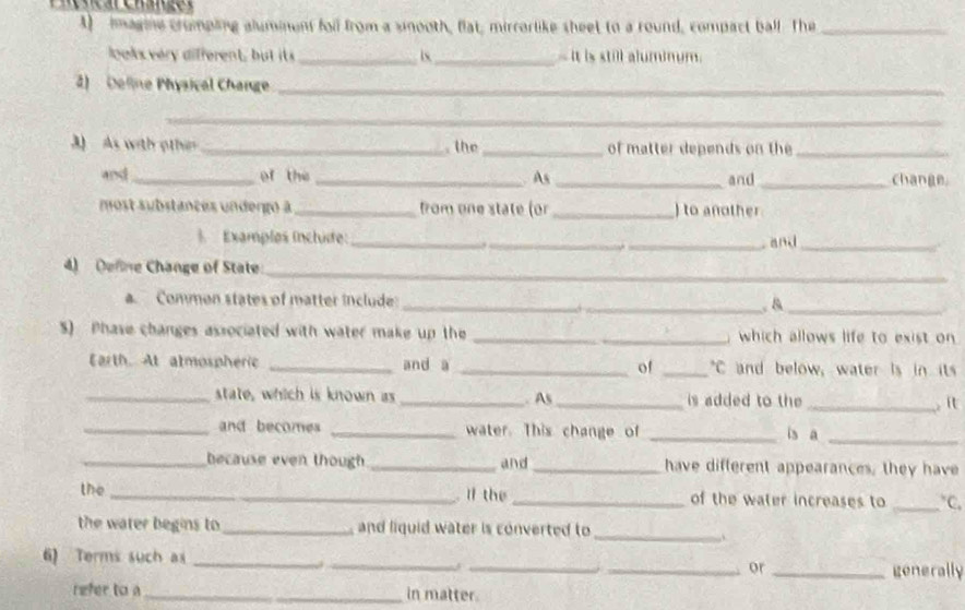A imagine crumpling aluminent foll from a sinooth, flat, mirrorlike sheet to a round, compact ball. The_ 
looks ver different, bu i __- it is still aluminum. 
2) Deline Physical Change_ 
_ 
3) As with othin _. the _of matter depends on the_ 
and_ of the _. As _and _change 
most substances undergo à _from one state (or _) to another 
§ Examplos ínchide:_ 
_ 
_. and_ 
_ 
4) Define Change of State: 
a. Common states of matter include: __.&_ 
S) Phase changes associated with water make up the _which allows life to exist on 
Earth. At atmospheric _and a _of _°C and below, water is in its 
_state, which is known as _. As_ is added to the _ it 
_and becomes _water. This change of _is a_ 
_because even though _and _have different appearances, they have 
the _ If the _of the water increases to _ V 
the water begins to _and liquid water is converted to 
_ 
6) Terms such as _____generally 
or 
refer to a _in matter.