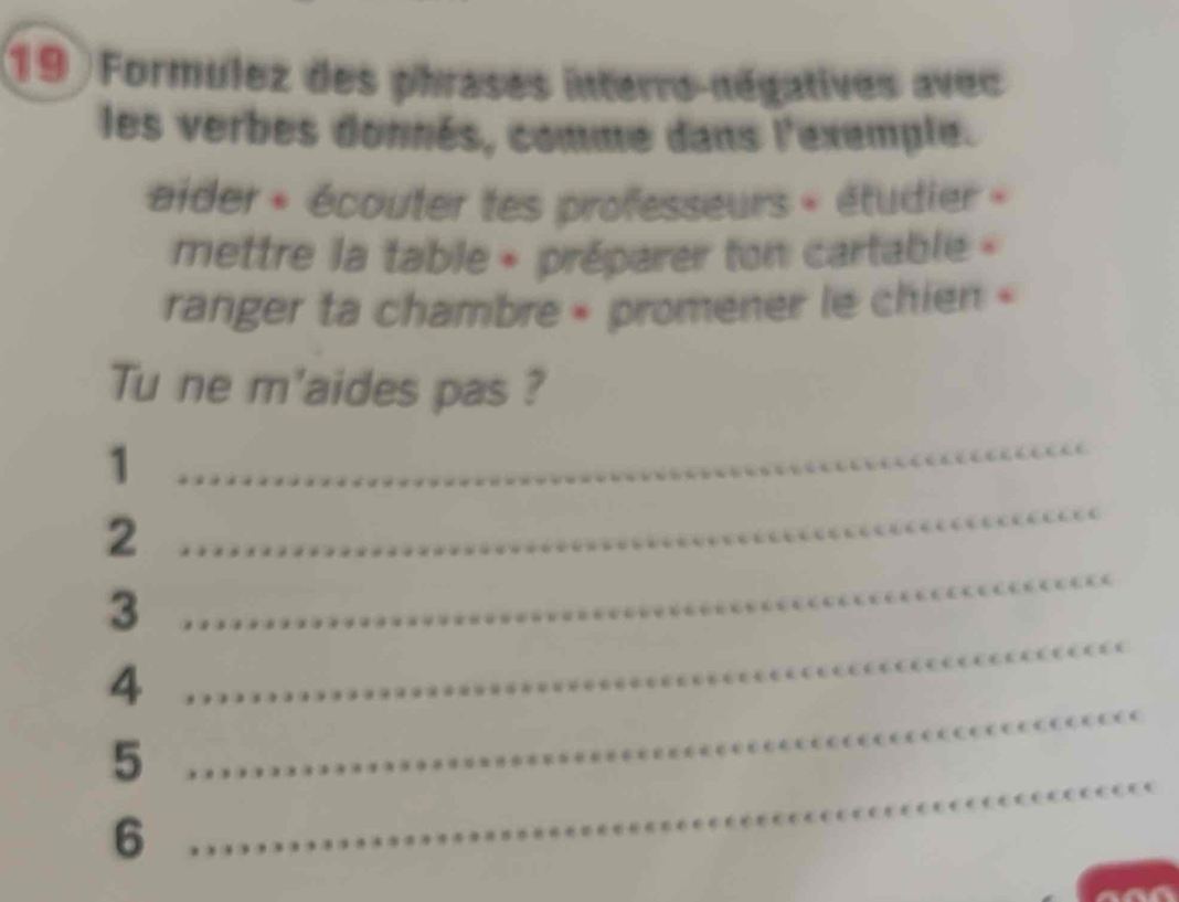 Formulez des phrases interro-négatives avec 
les verbes donnés, comme dans l'exemple. 
aider « écouter tes professeurs « étudier « 
mettre la table + préparer ton cartable » 
ranger ta chambre » promener le chien « 
Tu ne m'aides pas ? 
_1 
2 
_ 
_ 
3 
_ 
_ 
4 
_ 
5 
6 
_ 
_ 
_