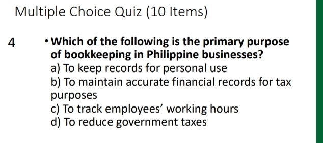 Quiz (10 Items)
4 Which of the following is the primary purpose
of bookkeeping in Philippine businesses?
a) To keep records for personal use
b) To maintain accurate financial records for tax
purposes
c) To track employees’ working hours
d) To reduce government taxes