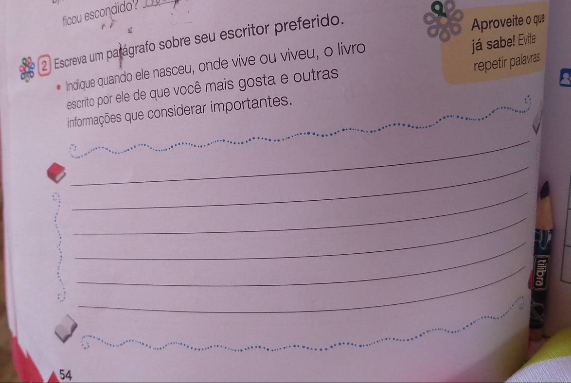 ficou escondido?_ 
Aproveite o que 
já sabe! Evite 
2 Escreva um parágrafo sobre seu escritor preferido. 
repetir palavras. 
Indique quando ele nasceu, onde vive ou viveu, o livro 
escrito por ele de que você mais gosta e outras 
_ 
informações que considerar importantes._ 
_ 
_ 
__ 
_ 
_ 
_ 
_ 
_ 
54