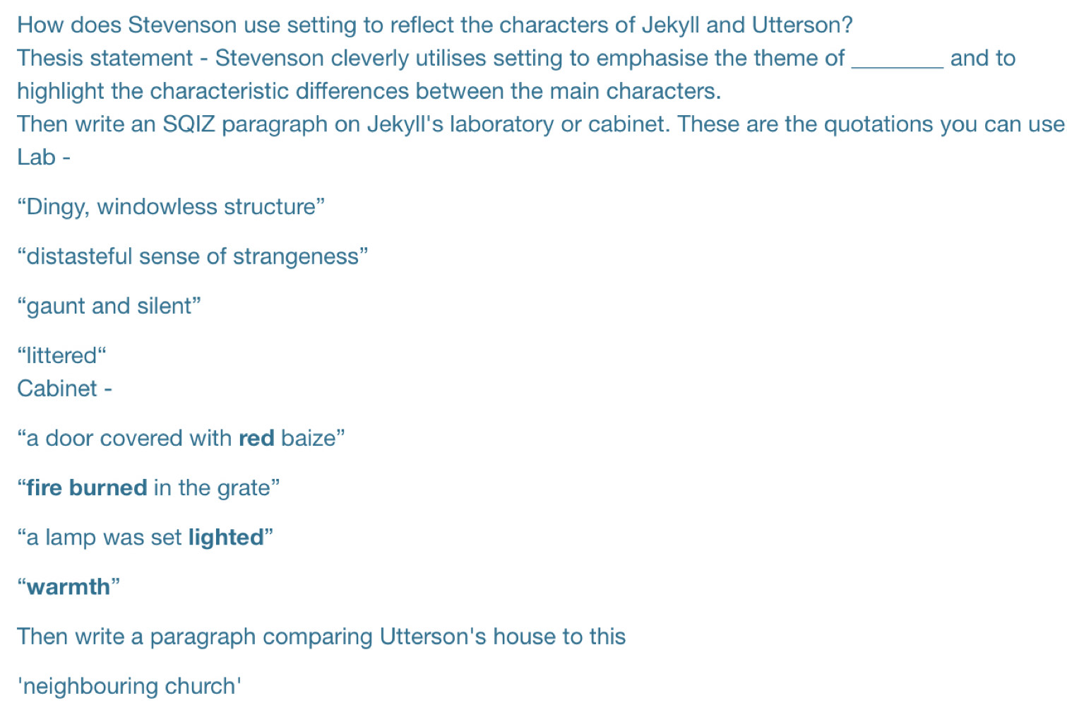 How does Stevenson use setting to reflect the characters of Jekyll and Utterson? 
Thesis statement - Stevenson cleverly utilises setting to emphasise the theme of_ and to 
highlight the characteristic differences between the main characters. 
Then write an SQIZ paragraph on Jekyll's laboratory or cabinet. These are the quotations you can use 
Lab - 
“Dingy, windowless structure” 
“distasteful sense of strangeness” 
“gaunt and silent” 
'littered'' 
Cabinet - 
“a door covered with red baize” 
“fire burned in the grate” 
“a lamp was set lighted” 
“warmth” 
Then write a paragraph comparing Utterson's house to this 
'neighbouring church'