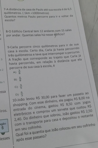 7-A distância da casa de Paulo até sua escola é de 6,5
quilômetros. ( 1km =1000 1 netros)
Quantos metros Paulo percorre para ir e voltar da
escola?
8-O Edificio Central tem 12 andares com 15 salas
por andar. Quantas salas há nesse edificio?
9-Carla percorre cinco quilômetros para ir de sua
casa à escola. Certo dia, Carla já havia percorrido
três quilômetros e teve que interromper o percurso.
3 A fração que corresponde ao trajeto que Carla já
havia percorrido, em relação à distância que ela
a2 percorre de sua casa à escola, é
A)  3/8 
B)
a 1  5/8 
C)  3/5 
essa  5/3 
D)
10-João levou R$ 30,00 para fazer um passeio ao
shopping. Com esse dinheiro, ele pagou R$ 8,00 na
iros. entrada do cinema, gastou R$ 8,50 com jogos
eletrônicos e comprou um sorvete que custou R$
gão 2,40. Do dinheiro que sobrou, João gastou R$ 2,50
5 em seu cofrinho. com o transporte para casa e depositou o restante
lesses Qual foi a quantia que João colocou em seu cofrinho
após esse passeio?
.