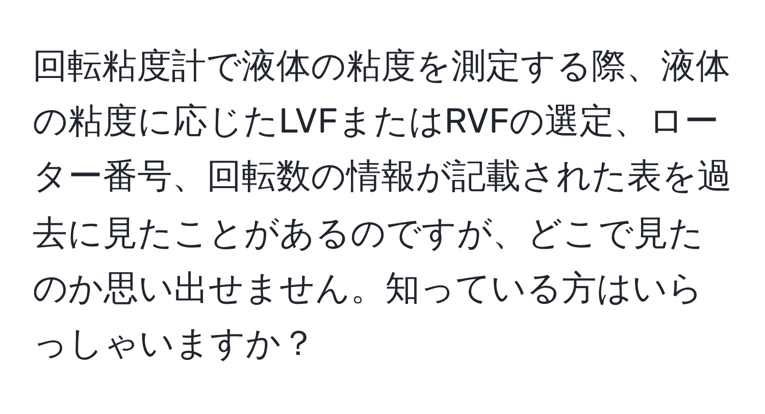 回転粘度計で液体の粘度を測定する際、液体の粘度に応じたLVFまたはRVFの選定、ローター番号、回転数の情報が記載された表を過去に見たことがあるのですが、どこで見たのか思い出せません。知っている方はいらっしゃいますか？