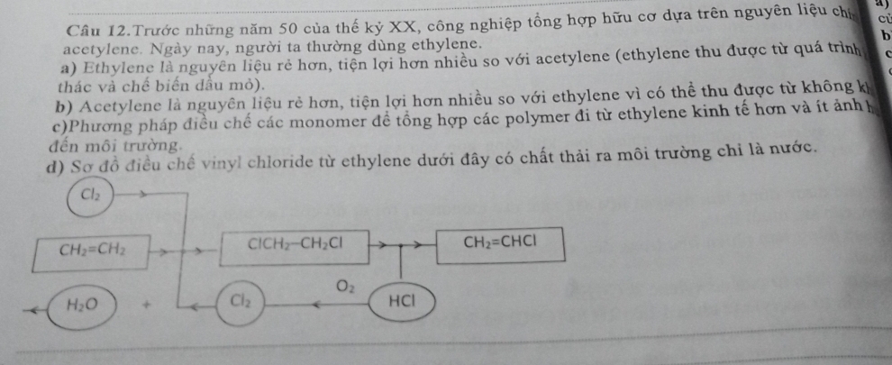 cù 
Cầu 12.Trước những năm 50 của thế kỷ XX, công nghiệp tổng hợp hữu cơ dựa trên nguyên liệu chủ a 
b 
acetylene. Ngày nay, người ta thường dùng ethylene. 
a) Ethylene là nguyên liệu rẻ hơn, tiện lợi hơn nhiều so với acetylene (ethylene thu được từ quá trình 
thác và chế biến dầu mỏ). 
b) Acetylene là nguyên liệu rẻ hơn, tiện lợi hơn nhiều so với ethylene vì có thể thu được từ không kh 
c)Phương pháp điều chế các monomer để tổng hợp các polymer đi từ ethylene kinh tế hơn và ít ảnhh 
đến môi trường. 
d) Sơ đồ điều chế vinyl chloride từ ethylene dưới đây có chất thải ra môi trường chỉ là nước.
Cl_2
CH_2=CH_2
ClCH_2-CH_2Cl
CH_2=CHCl
O_2
H_2O + Cl_2 HCl