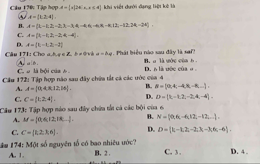 Tập hợp A= x|24:x,x≤ 4 khi viết dưới dạng liệt kê là
is A= 1;2;4.
B. A= 1;-1;2;-2;3;-3;4;-4;6;-6;8;-8;12;-12;24;-24.
C. A= 1;-1;2;-2;4;-4.
D. A= 1;-1;2;-2
Câu 171: Cho a, b, q∈ Z, b!= 0 và a=b.q. Phát biểu nào sau đây là sai?
A a:b.
B. a là ước của b.
C. a là bội của b . D. 6 là ước của α.
Câu 172: Tập hợp nào sau đây chứa tất cả các ước của 4
A. A= 0;4;8;12;16.
B. B= 0;4;-4;8;-8;....
C. C= 1:2:4.
D. D= 1;-1;2;-2;4;-4. 
Câu 173: Tập hợp nào sau đây chứa tất cả các bội của 6
A. M= 0;6;12;18;....
B. N= 0;6;-6;12;-12;....
C. C= 1;2;3;6.
D. D= 1;-1;2;-2;3;-3;6;-6. 
lâu 174: Một số nguyên tố có bao nhiêu ước?
A. 1. B. 2. C. 3. D. 4.