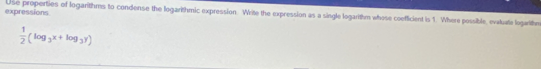 expressions. 
Use properties of logarithms to condense the logarithmic expression Write the expression as a single logarithm whose coefficient is 1. Where possible, evaluate logarithm
 1/2 (log _3x+log _3y)