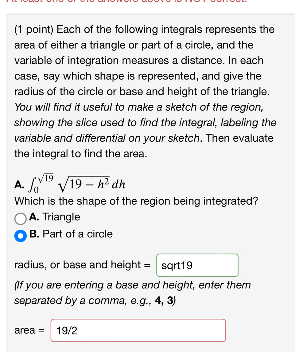 Each of the following integrals represents the 
area of either a triangle or part of a circle, and the 
variable of integration measures a distance. In each 
case, say which shape is represented, and give the 
radius of the circle or base and height of the triangle. 
You will find it useful to make a sketch of the region, 
showing the slice used to find the integral, labeling the 
variable and differential on your sketch. Then evaluate 
the integral to find the area. 
A. ∈t _0^((sqrt(19))sqrt 19-h^2)dh
Which is the shape of the region being integrated? 
A. Triangle 
B. Part of a circle 
radius, or base and height = : sqrt19 
(If you are entering a base and height, enter them 
separated by a comma, e.g., 4, 3)
area = 19/2