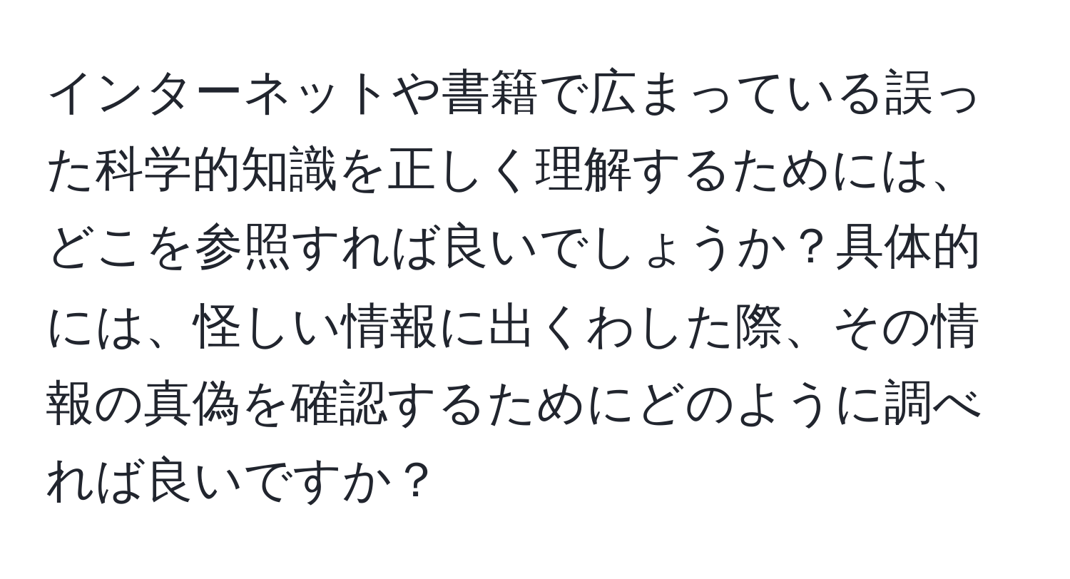 インターネットや書籍で広まっている誤った科学的知識を正しく理解するためには、どこを参照すれば良いでしょうか？具体的には、怪しい情報に出くわした際、その情報の真偽を確認するためにどのように調べれば良いですか？