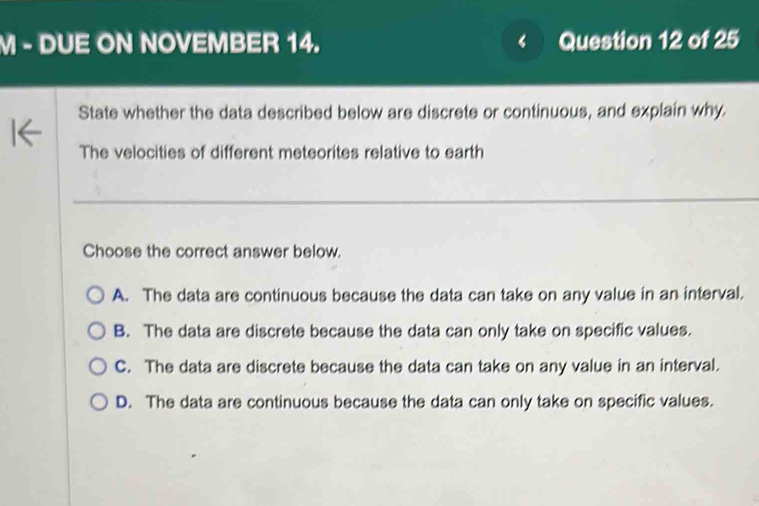 DUE ON NOVEMBER 14. Question 12 of 25
State whether the data described below are discrete or continuous, and explain why.
The velocities of different meteorites relative to earth
Choose the correct answer below.
A. The data are continuous because the data can take on any value in an interval.
B. The data are discrete because the data can only take on specific values.
C. The data are discrete because the data can take on any value in an interval.
D. The data are continuous because the data can only take on specific values.