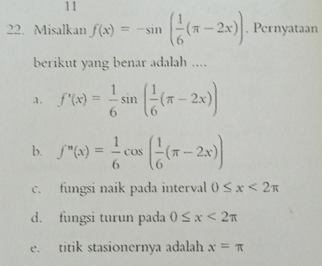 11
22. Misalkan f(x)=-sin ( 1/6 (π -2x)). Pernyataan
berikut yang benar adalah ....
a. f'(x)= 1/6 sin ( 1/6 (π -2x))
b. f''(x)= 1/6 cos ( 1/6 (π -2x))
c. fungsi naik pada interval 0≤ x<2π
d. fungsi turun pada 0≤ x<2π
e. titik stasionernya adalah x=π